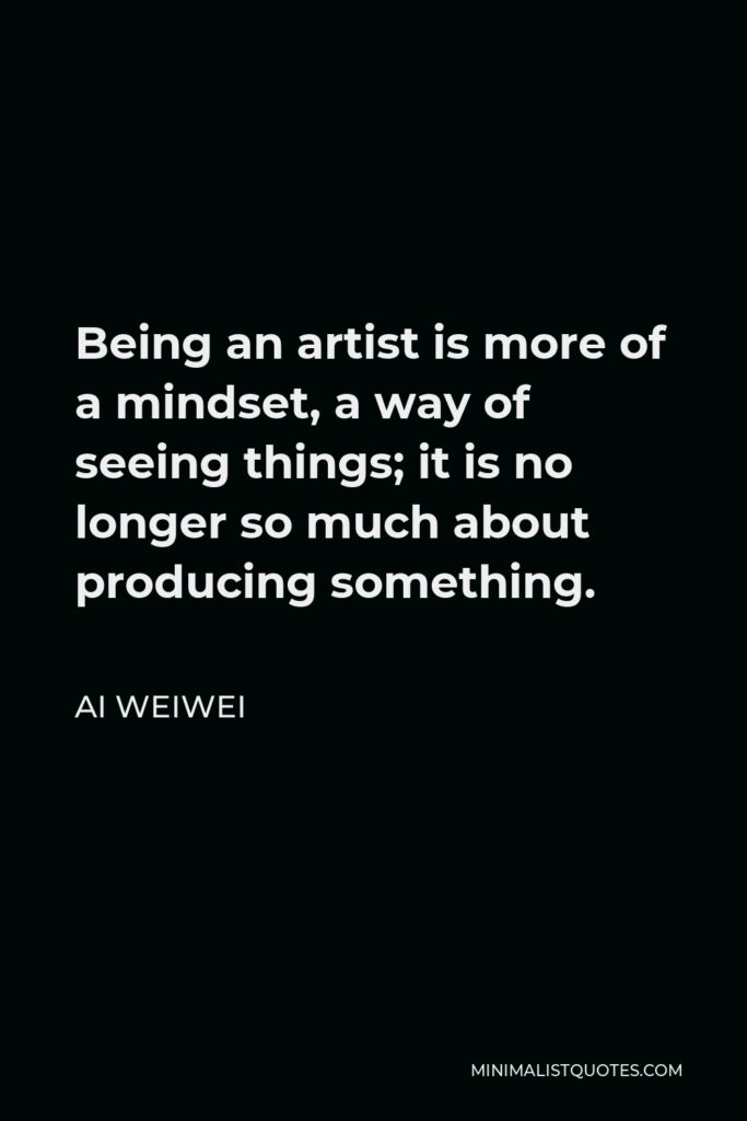 Ai Weiwei Quote - Being an artist is more of a mindset, a way of seeing things; it is no longer so much about producing something.
