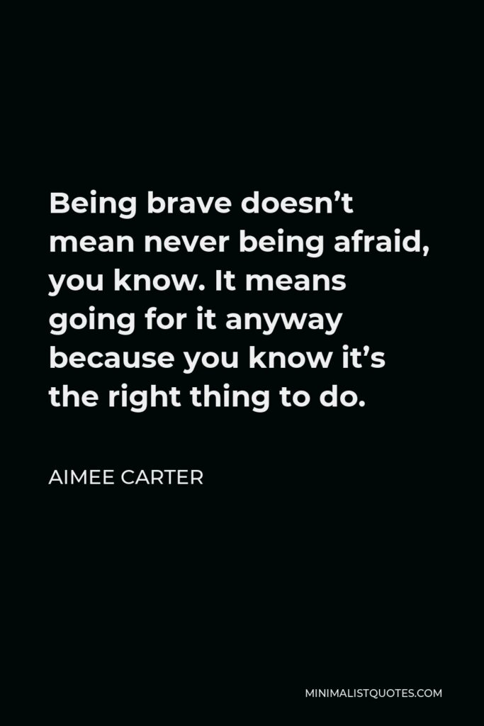 Aimee Carter Quote - Being brave doesn’t mean never being afraid, you know. It means going for it anyway because you know it’s the right thing to do.