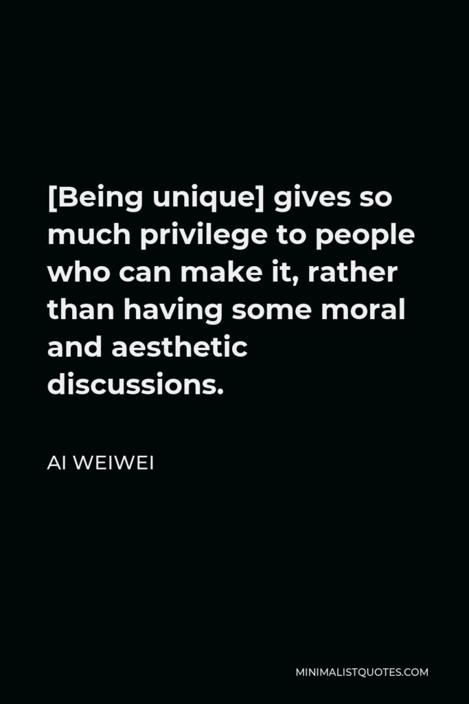 Ai Weiwei Quote - [Being unique] gives so much privilege to people who can make it, rather than having some moral and aesthetic discussions.