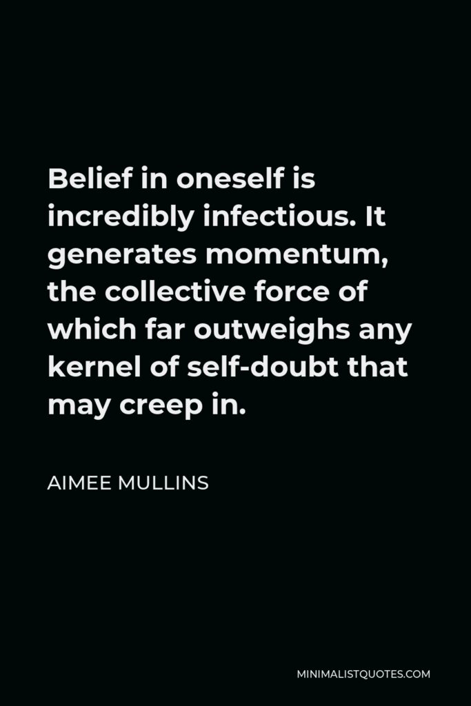 Aimee Mullins Quote - Belief in oneself is incredibly infectious. It generates momentum, the collective force of which far outweighs any kernel of self-doubt that may creep in.