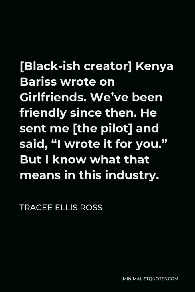 Tracee Ellis Ross Quote - [Black-ish creator] Kenya Bariss wrote on Girlfriends. We’ve been friendly since then. He sent me [the pilot] and said, “I wrote it for you.” But I know what that means in this industry.