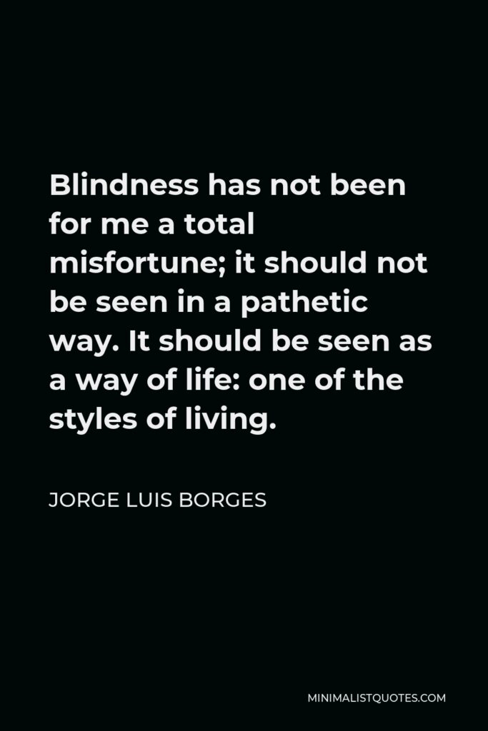 Jorge Luis Borges Quote - Blindness has not been for me a total misfortune; it should not be seen in a pathetic way. It should be seen as a way of life: one of the styles of living.