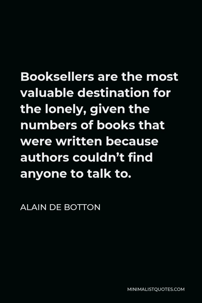 Alain de Botton Quote - Booksellers are the most valuable destination for the lonely, given the numbers of books that were written because authors couldn’t find anyone to talk to.