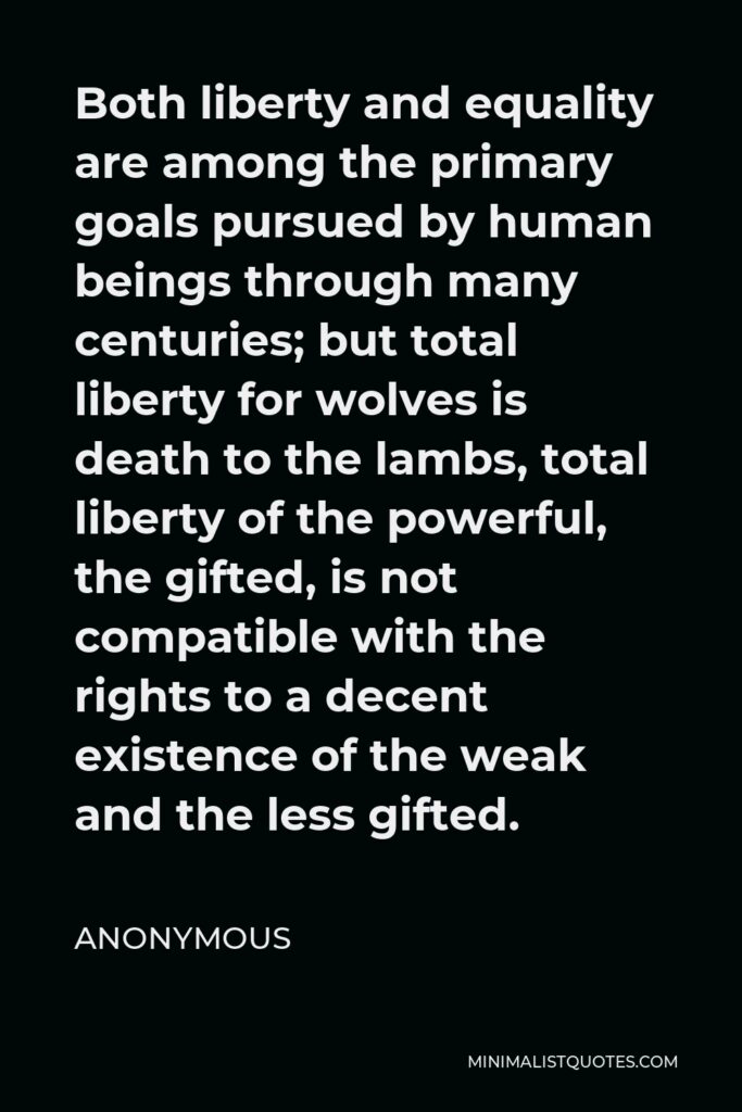 Anonymous Quote - Both liberty and equality are among the primary goals pursued by human beings through many centuries; but total liberty for wolves is death to the lambs, total liberty of the powerful, the gifted, is not compatible with the rights to a decent existence of the weak and the less gifted.