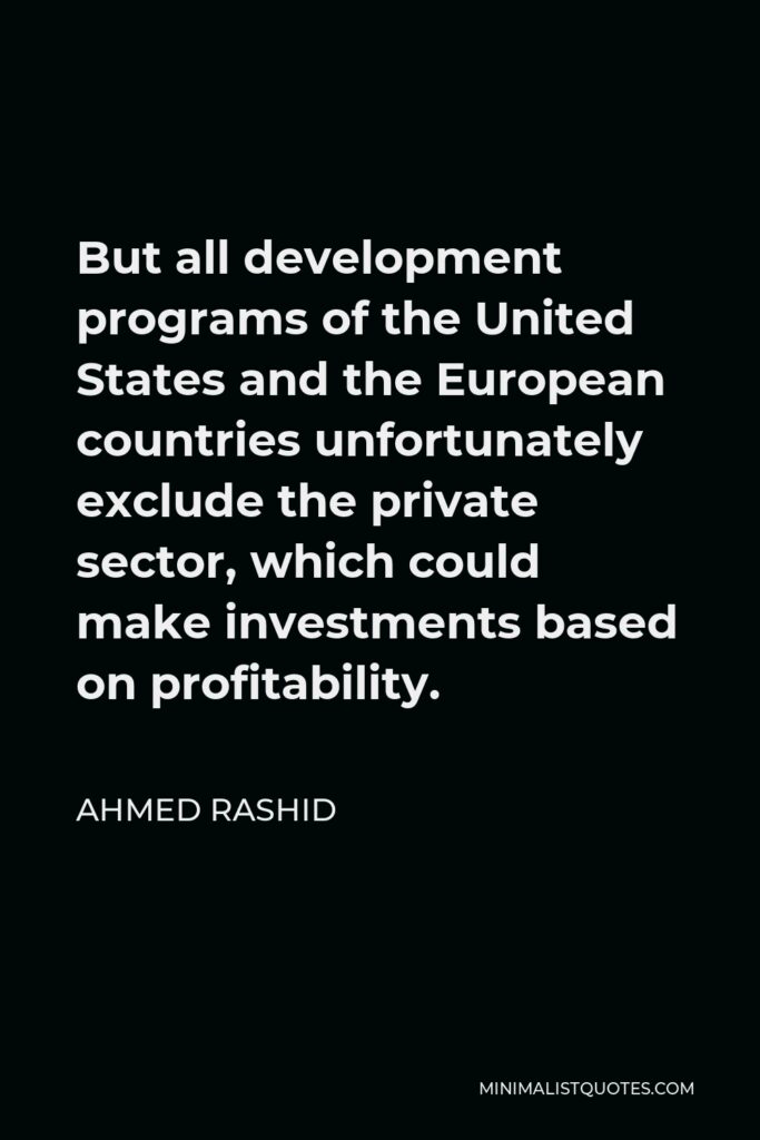 Ahmed Rashid Quote - But all development programs of the United States and the European countries unfortunately exclude the private sector, which could make investments based on profitability.