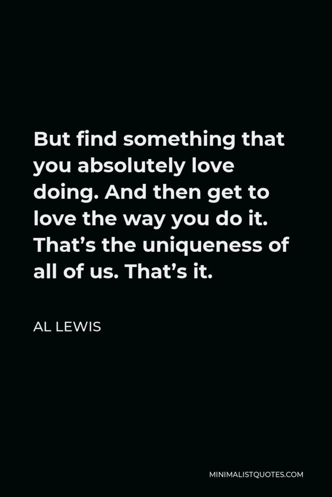 Al Lewis Quote - But find something that you absolutely love doing. And then get to love the way you do it. That’s the uniqueness of all of us. That’s it.