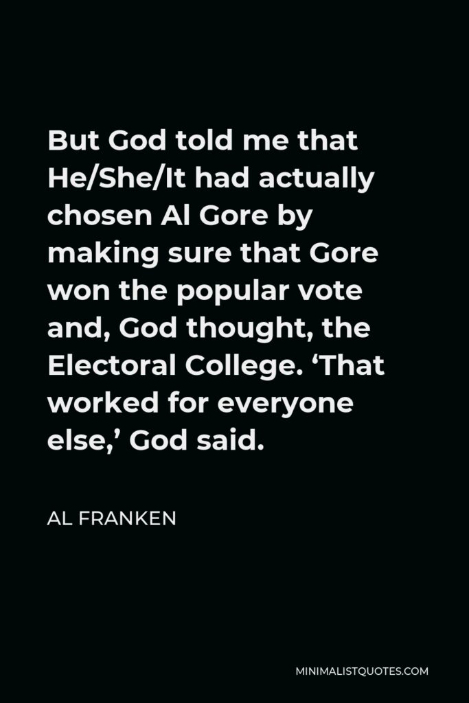Al Franken Quote - But God told me that He/She/It had actually chosen Al Gore by making sure that Gore won the popular vote and, God thought, the Electoral College. ‘That worked for everyone else,’ God said.