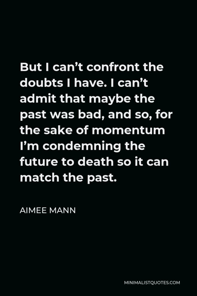 Aimee Mann Quote - But I can’t confront the doubts I have. I can’t admit that maybe the past was bad, and so, for the sake of momentum I’m condemning the future to death so it can match the past.