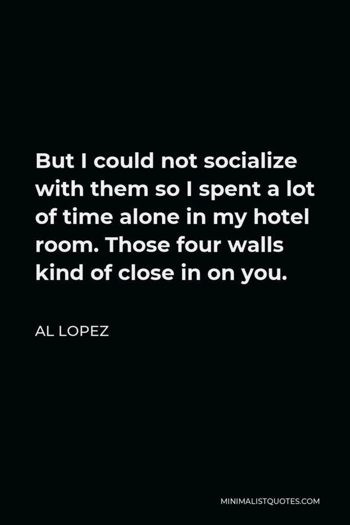 Al Lopez Quote - But I could not socialize with them so I spent a lot of time alone in my hotel room. Those four walls kind of close in on you.