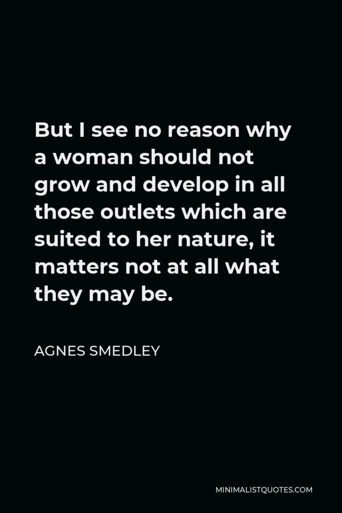 Agnes Smedley Quote - But I see no reason why a woman should not grow and develop in all those outlets which are suited to her nature, it matters not at all what they may be.