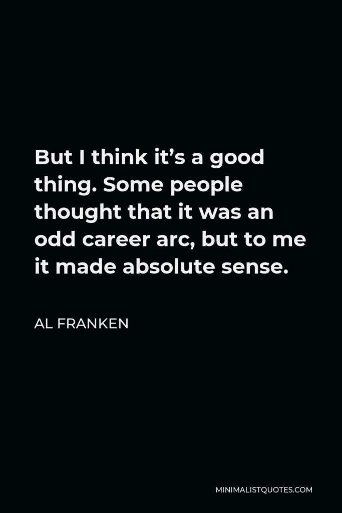 Al Franken Quote - But I think it’s a good thing. Some people thought that it was an odd career arc, but to me it made absolute sense.