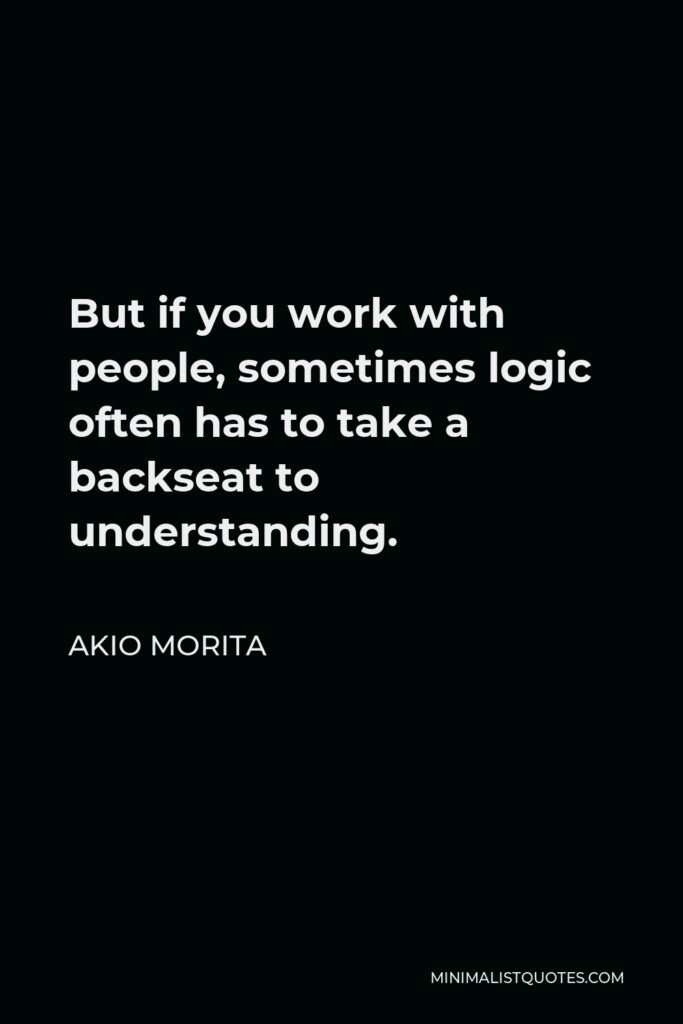 Akio Morita Quote - But if you work with people, sometimes logic often has to take a backseat to understanding.