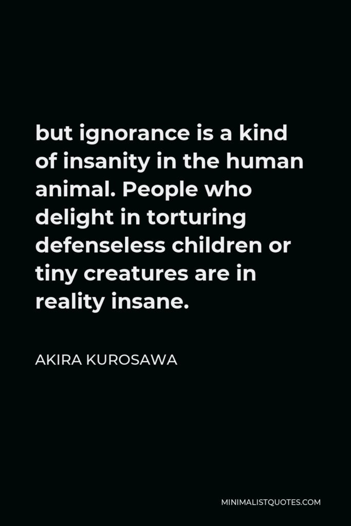 Akira Kurosawa Quote - but ignorance is a kind of insanity in the human animal. People who delight in torturing defenseless children or tiny creatures are in reality insane.