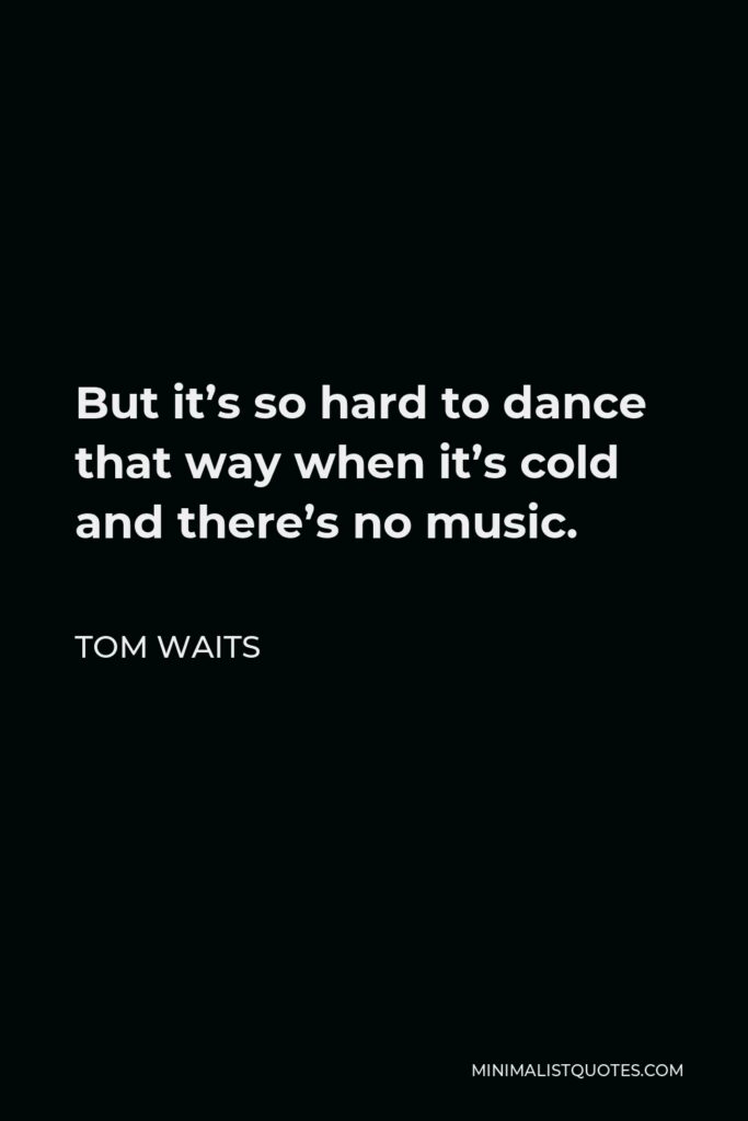 Tom Waits Quote - But it’s so hard to dance that way when it’s cold and there’s no music.