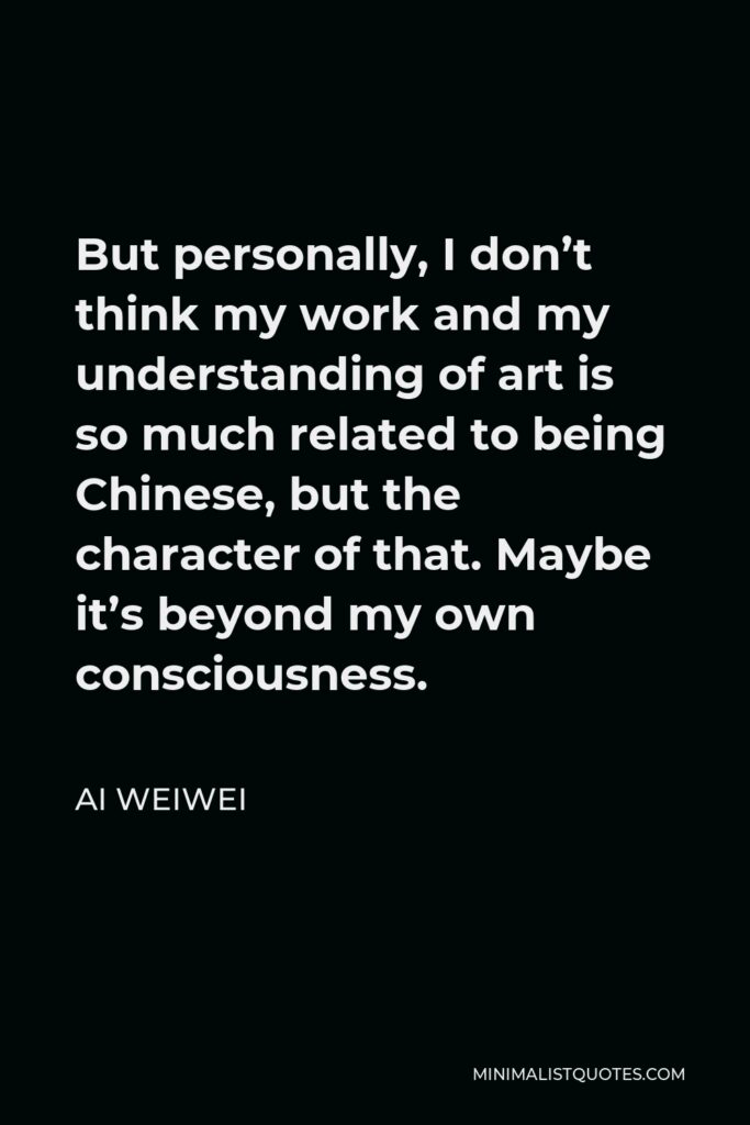 Ai Weiwei Quote - But personally, I don’t think my work and my understanding of art is so much related to being Chinese, but the character of that. Maybe it’s beyond my own consciousness.