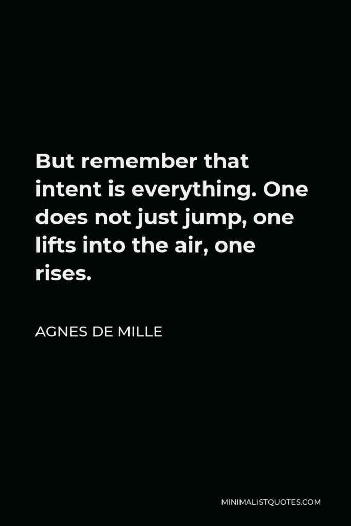 Agnes de Mille Quote - But remember that intent is everything. One does not just jump, one lifts into the air, one rises.