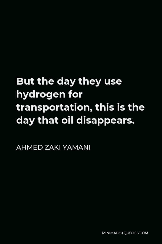 Ahmed Zaki Yamani Quote - But the day they use hydrogen for transportation, this is the day that oil disappears.