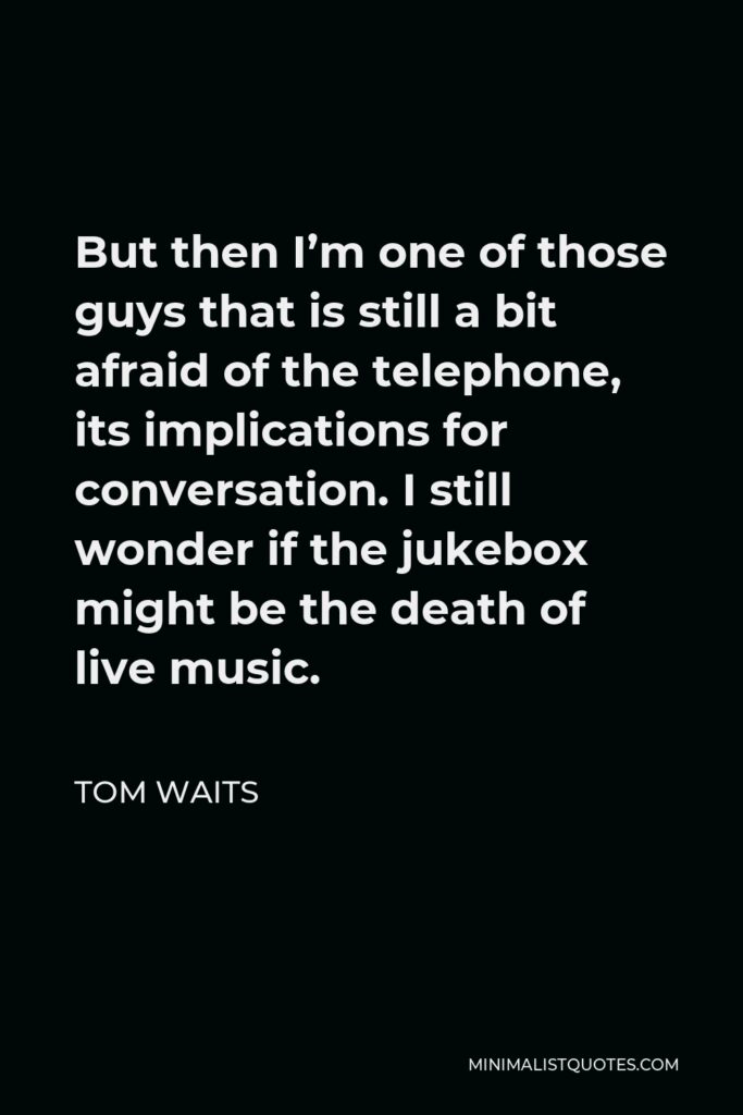 Tom Waits Quote - But then I’m one of those guys that is still a bit afraid of the telephone, its implications for conversation. I still wonder if the jukebox might be the death of live music.