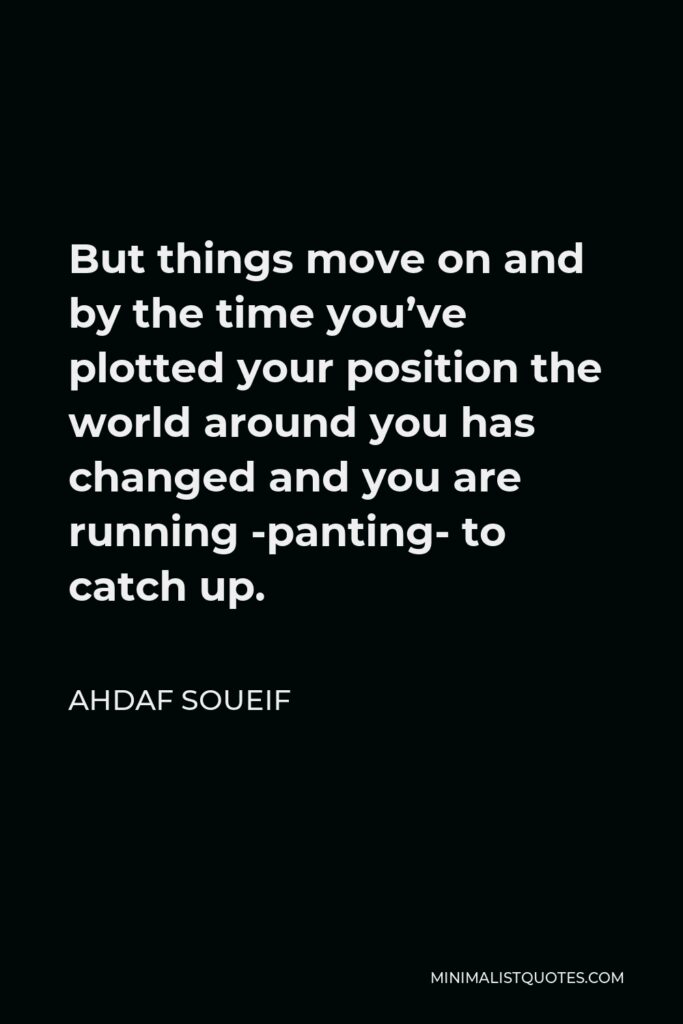 Ahdaf Soueif Quote - But things move on and by the time you’ve plotted your position the world around you has changed and you are running -panting- to catch up.