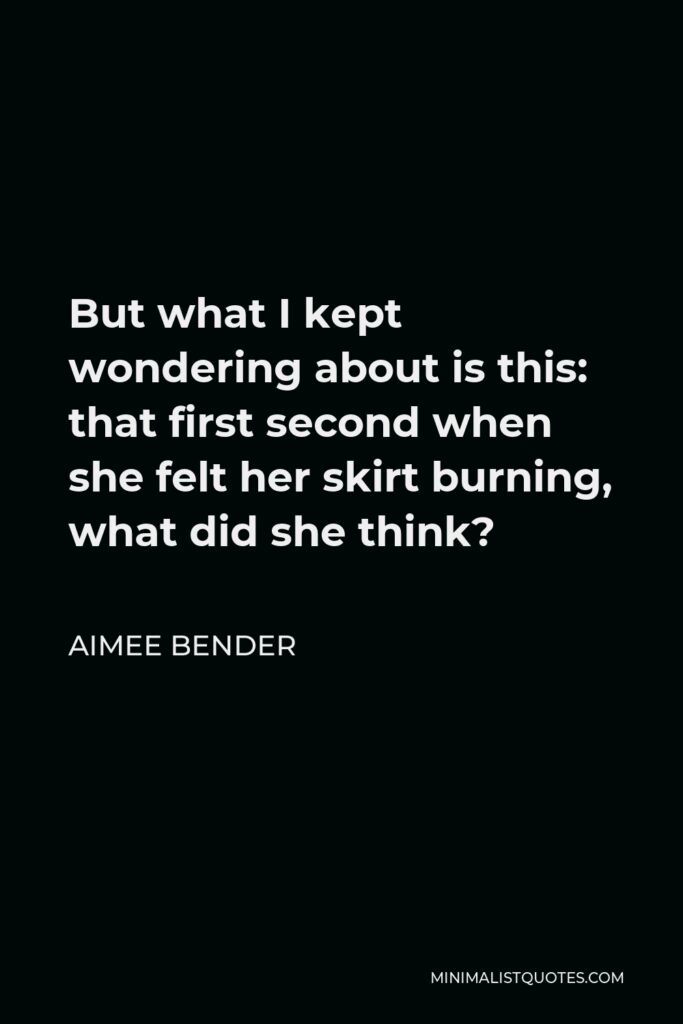 Aimee Bender Quote - But what I kept wondering about is this: that first second when she felt her skirt burning, what did she think?