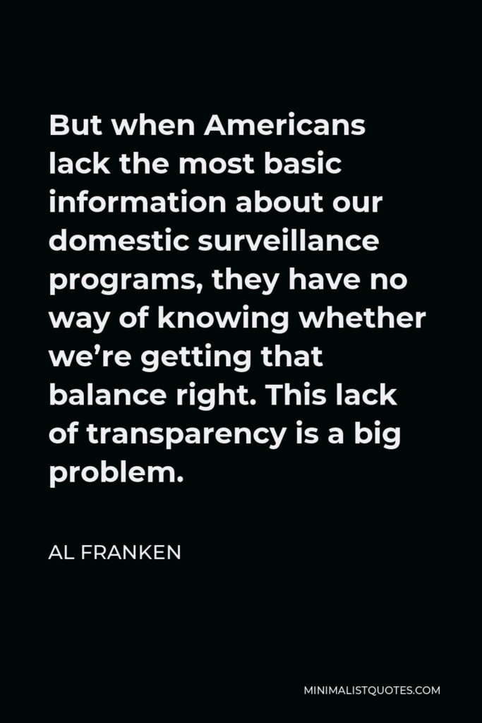 Al Franken Quote - But when Americans lack the most basic information about our domestic surveillance programs, they have no way of knowing whether we’re getting that balance right. This lack of transparency is a big problem.