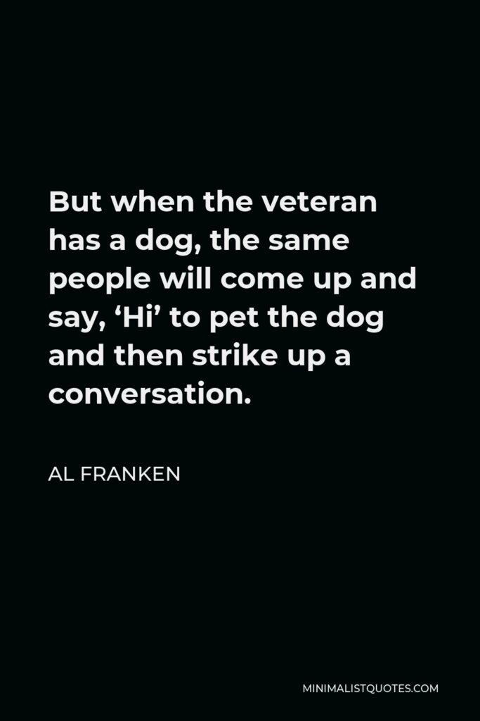 Al Franken Quote - But when the veteran has a dog, the same people will come up and say, ‘Hi’ to pet the dog and then strike up a conversation.