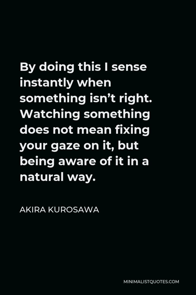 Akira Kurosawa Quote - By doing this I sense instantly when something isn’t right. Watching something does not mean fixing your gaze on it, but being aware of it in a natural way.