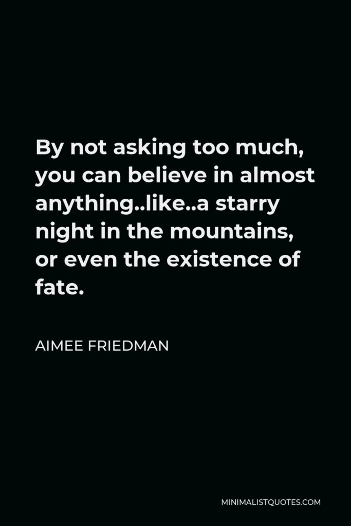 Aimee Friedman Quote - By not asking too much, you can believe in almost anything..like..a starry night in the mountains, or even the existence of fate.
