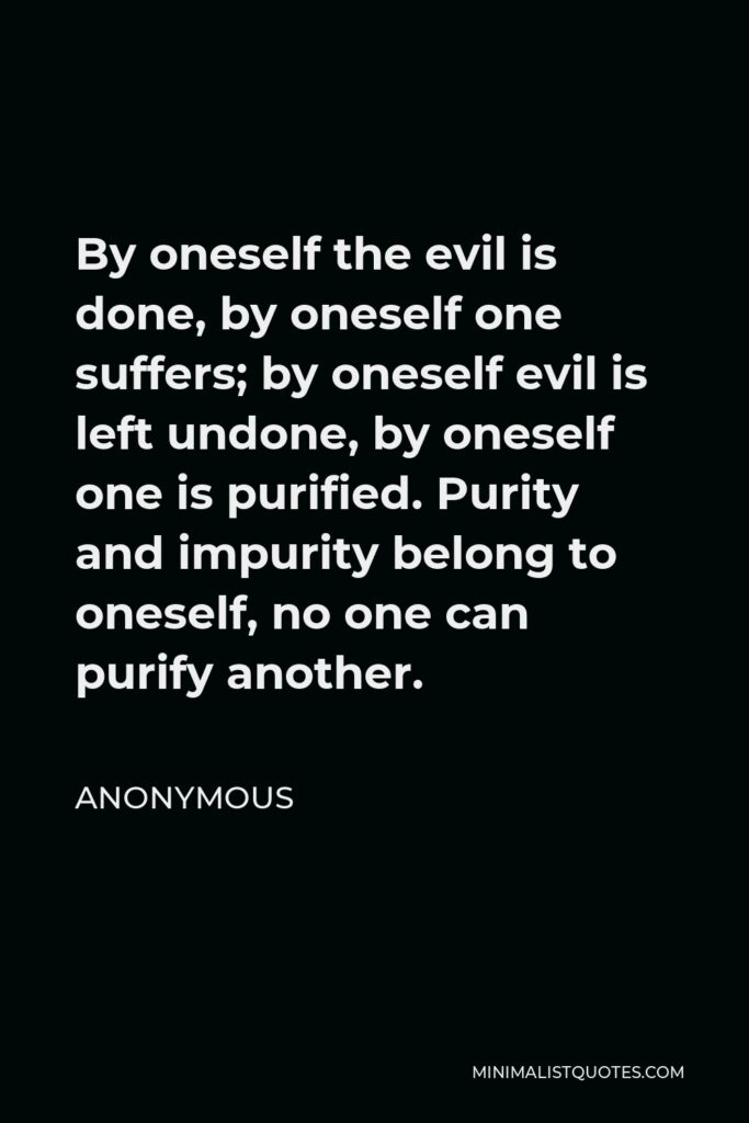 Anonymous Quote - By oneself the evil is done, by oneself one suffers; by oneself evil is left undone, by oneself one is purified. Purity and impurity belong to oneself, no one can purify another.