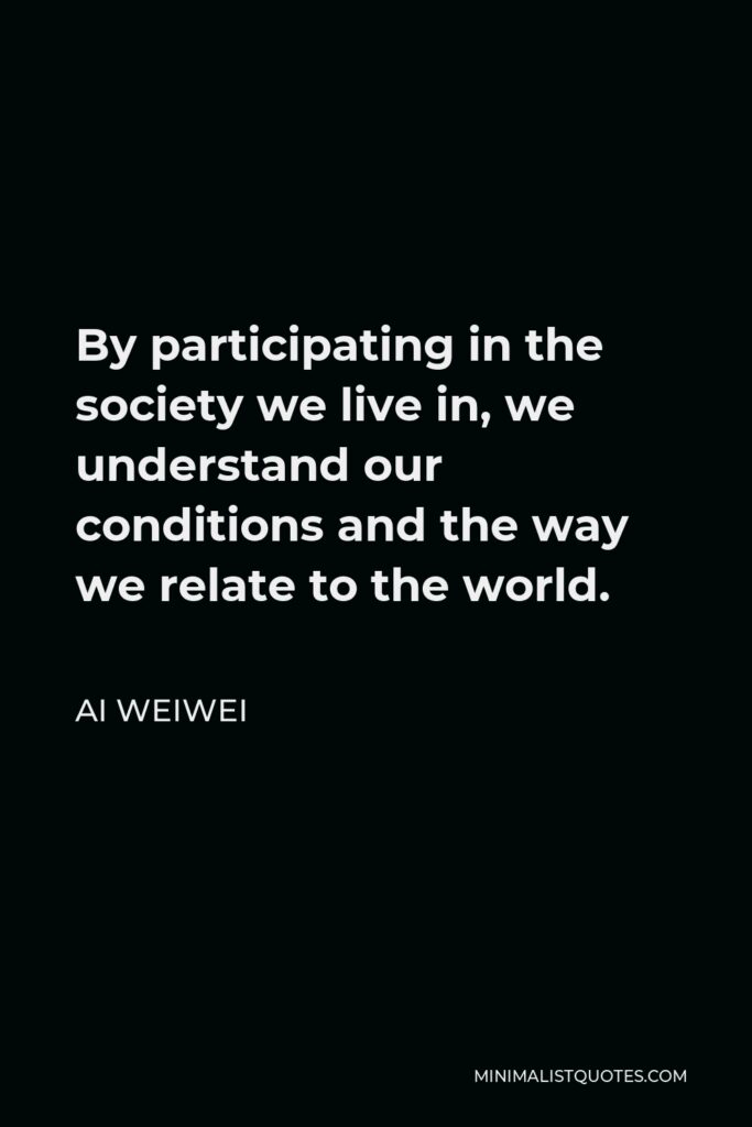 Ai Weiwei Quote - By participating in the society we live in, we understand our conditions and the way we relate to the world.