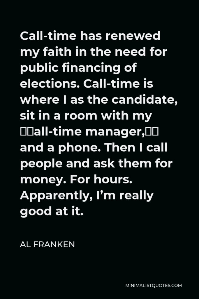 Al Franken Quote - Call-time has renewed my faith in the need for public financing of elections. Call-time is where I as the candidate, sit in a room with my “call-time manager,” and a phone. Then I call people and ask them for money. For hours. Apparently, I’m really good at it.