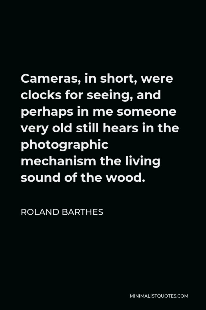 Roland Barthes Quote - Cameras, in short, were clocks for seeing, and perhaps in me someone very old still hears in the photographic mechanism the living sound of the wood.