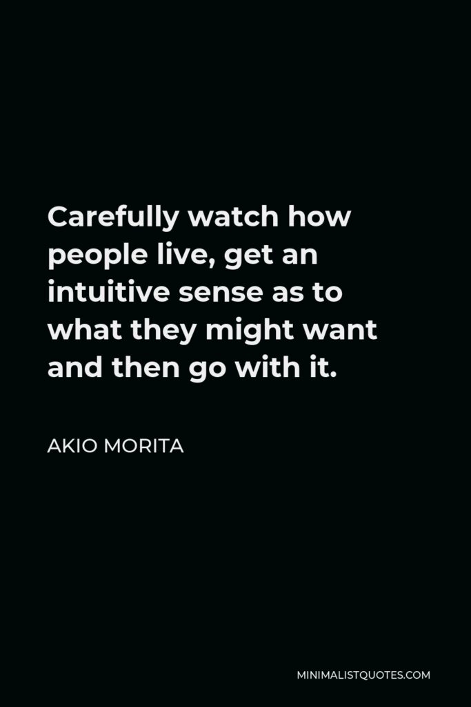 Akio Morita Quote - Carefully watch how people live, get an intuitive sense as to what they might want and then go with it.