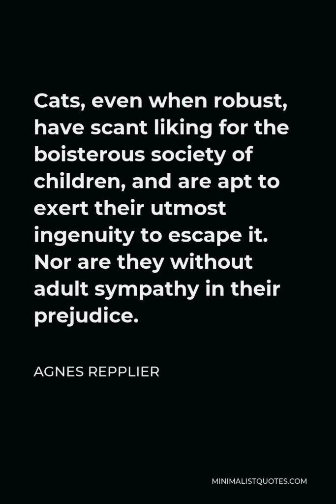 Agnes Repplier Quote - Cats, even when robust, have scant liking for the boisterous society of children, and are apt to exert their utmost ingenuity to escape it. Nor are they without adult sympathy in their prejudice.