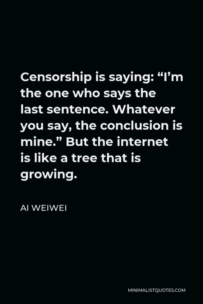 Ai Weiwei Quote - Censorship is saying: “I’m the one who says the last sentence. Whatever you say, the conclusion is mine.” But the internet is like a tree that is growing.