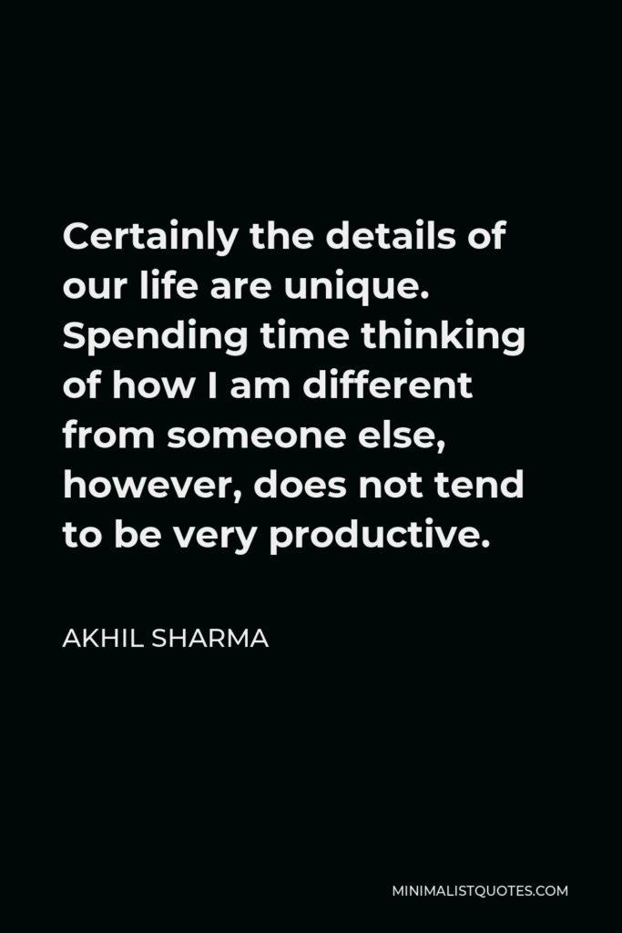 Akhil Sharma Quote - Certainly the details of our life are unique. Spending time thinking of how I am different from someone else, however, does not tend to be very productive.