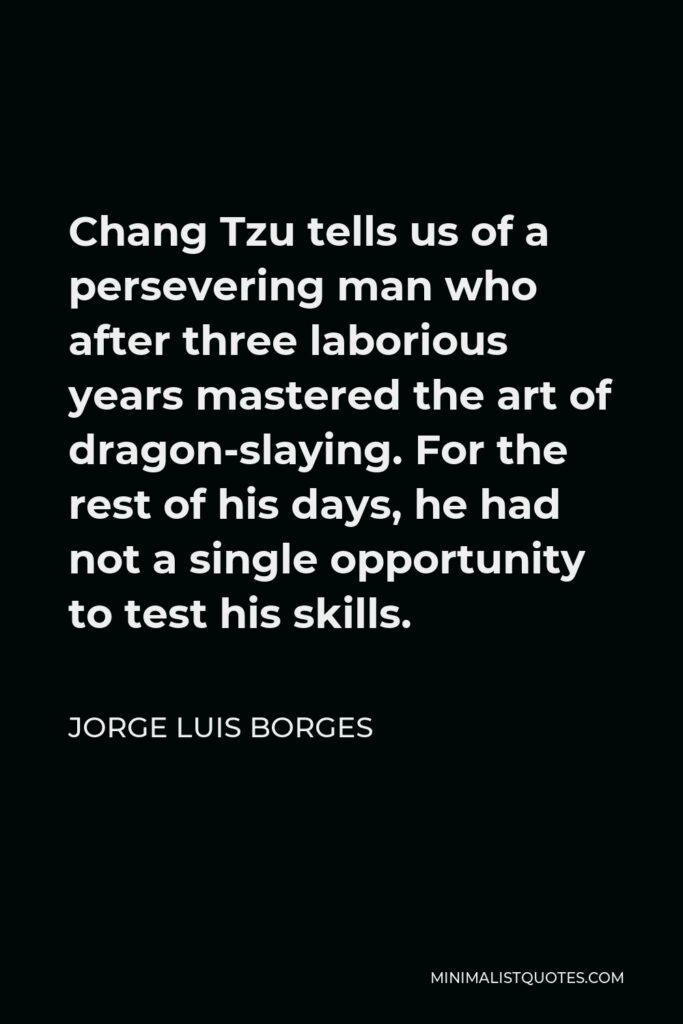 Jorge Luis Borges Quote - Chang Tzu tells us of a persevering man who after three laborious years mastered the art of dragon-slaying. For the rest of his days, he had not a single opportunity to test his skills.