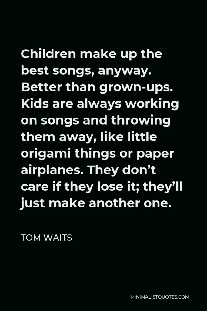 Tom Waits Quote - Children make up the best songs, anyway. Better than grown-ups. Kids are always working on songs and throwing them away, like little origami things or paper airplanes. They don’t care if they lose it; they’ll just make another one.
