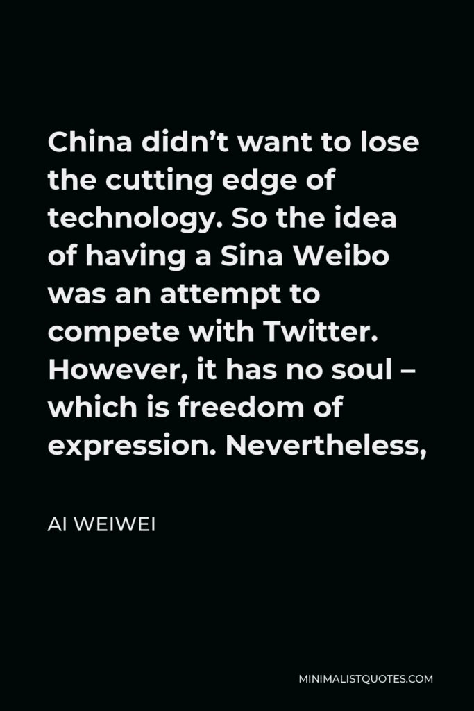 Ai Weiwei Quote - China didn’t want to lose the cutting edge of technology. So the idea of having a Sina Weibo was an attempt to compete with Twitter. However, it has no soul – which is freedom of expression. Nevertheless,
