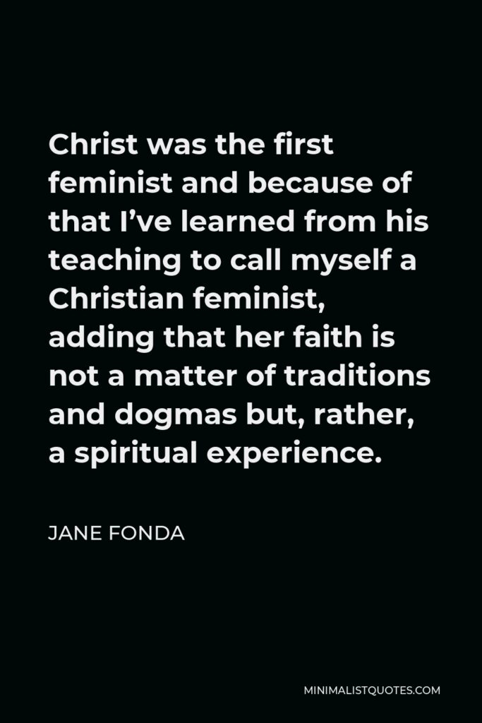 Jane Fonda Quote - Christ was the first feminist and because of that I’ve learned from his teaching to call myself a Christian feminist, adding that her faith is not a matter of traditions and dogmas but, rather, a spiritual experience.