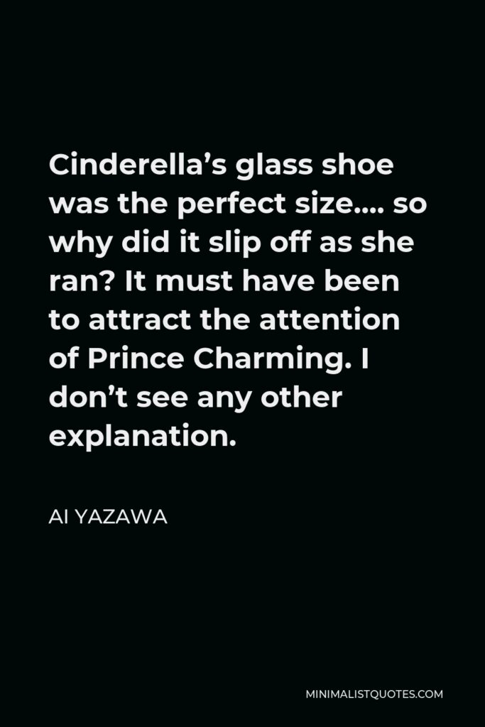 Ai Yazawa Quote - Cinderella’s glass shoe was the perfect size…. so why did it slip off as she ran? It must have been to attract the attention of Prince Charming. I don’t see any other explanation.