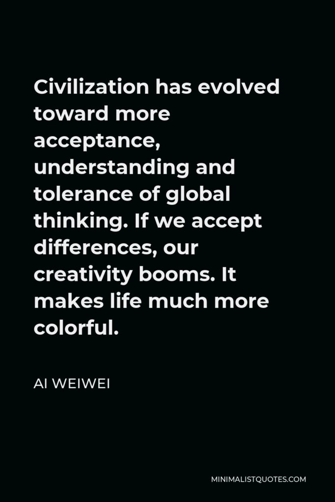 Ai Weiwei Quote - Civilization has evolved toward more acceptance, understanding and tolerance of global thinking. If we accept differences, our creativity booms. It makes life much more colorful.