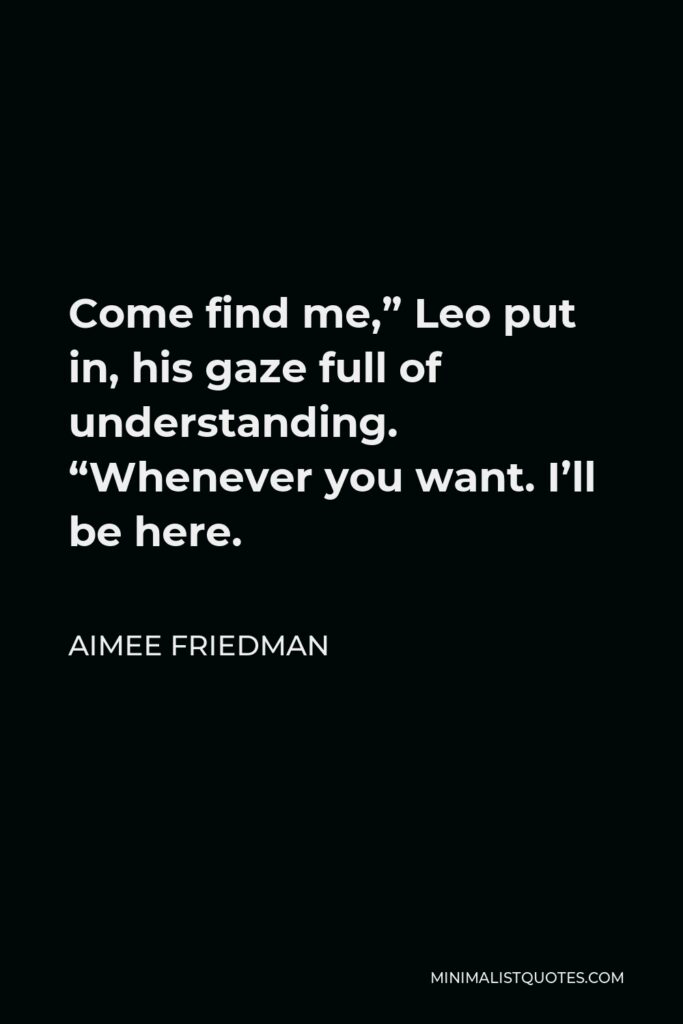 Aimee Friedman Quote - Come find me,” Leo put in, his gaze full of understanding. “Whenever you want. I’ll be here.