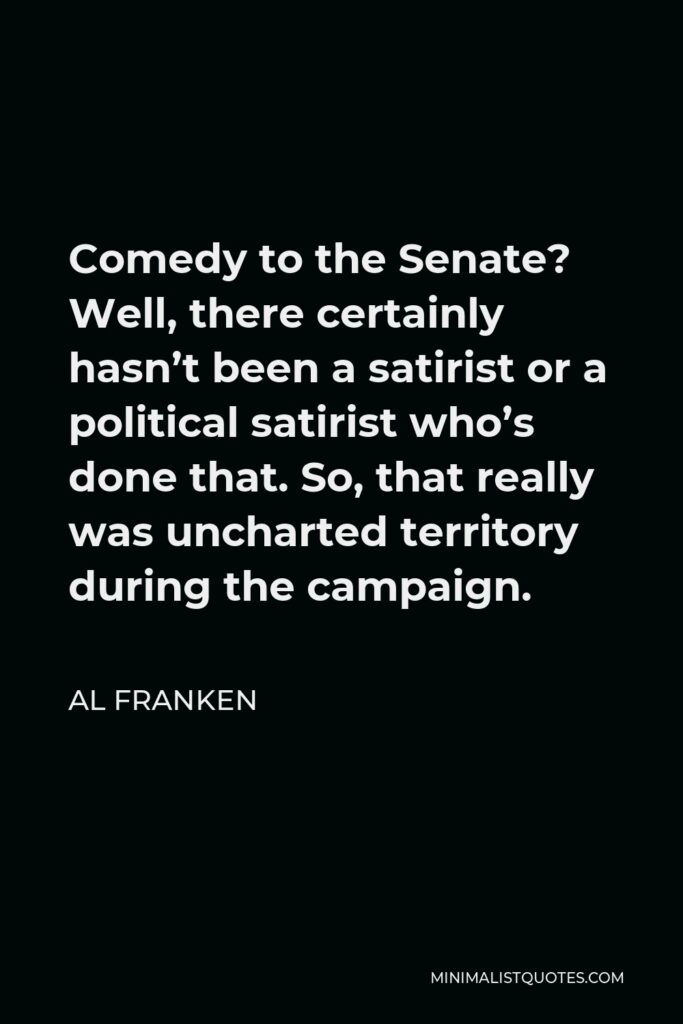 Al Franken Quote - Comedy to the Senate? Well, there certainly hasn’t been a satirist or a political satirist who’s done that. So, that really was uncharted territory during the campaign.