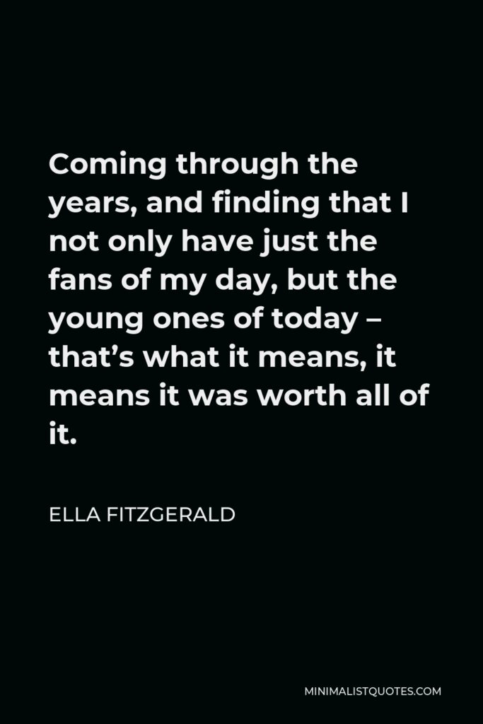 Ella Fitzgerald Quote - Coming through the years, and finding that I not only have just the fans of my day, but the young ones of today – that’s what it means, it means it was worth all of it.