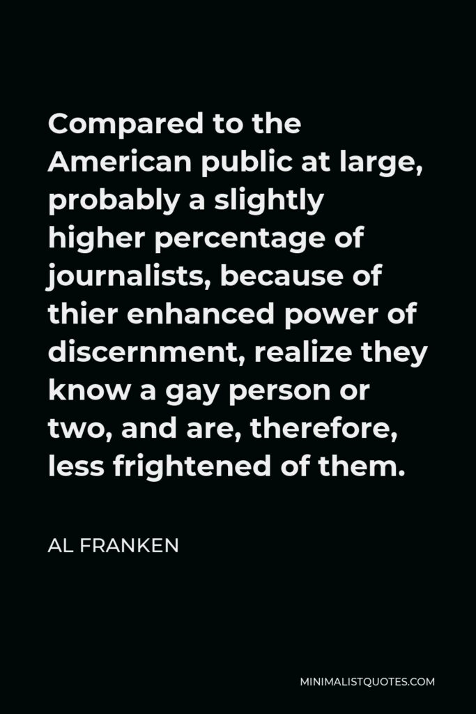 Al Franken Quote - Compared to the American public at large, probably a slightly higher percentage of journalists, because of thier enhanced power of discernment, realize they know a gay person or two, and are, therefore, less frightened of them.