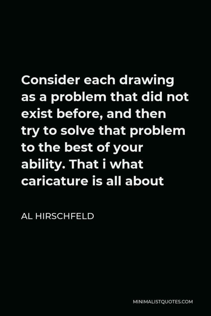 Al Hirschfeld Quote - Consider each drawing as a problem that did not exist before, and then try to solve that problem to the best of your ability. That i what caricature is all about