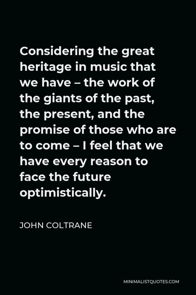 John Coltrane Quote - Considering the great heritage in music that we have – the work of the giants of the past, the present, and the promise of those who are to come – I feel that we have every reason to face the future optimistically.
