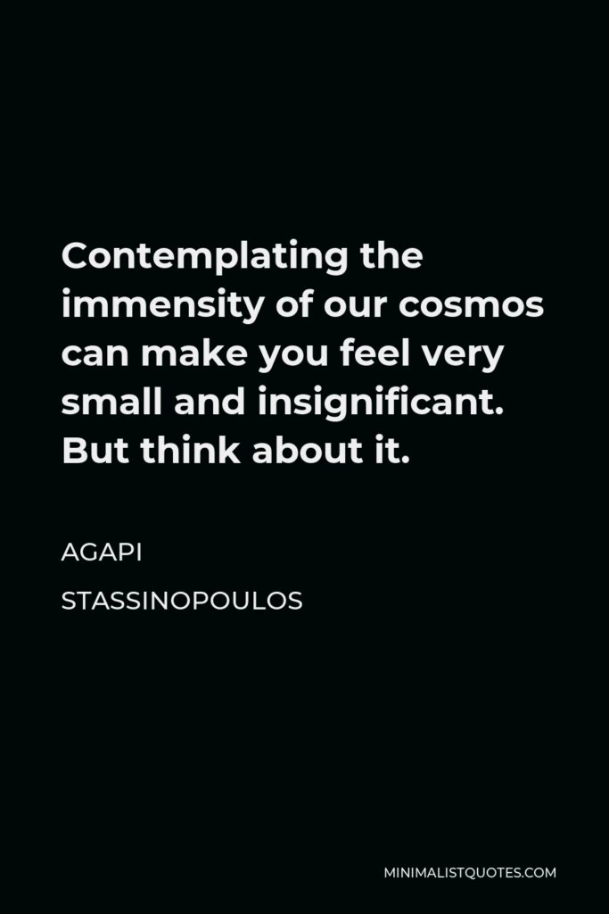 Agapi Stassinopoulos Quote - Contemplating the immensity of our cosmos can make you feel very small and insignificant. But think about it.