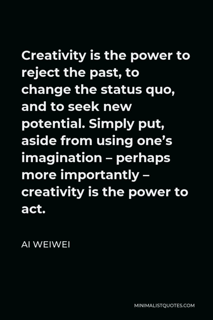 Ai Weiwei Quote - Creativity is the power to reject the past, to change the status quo, and to seek new potential. Simply put, aside from using one’s imagination – perhaps more importantly – creativity is the power to act.